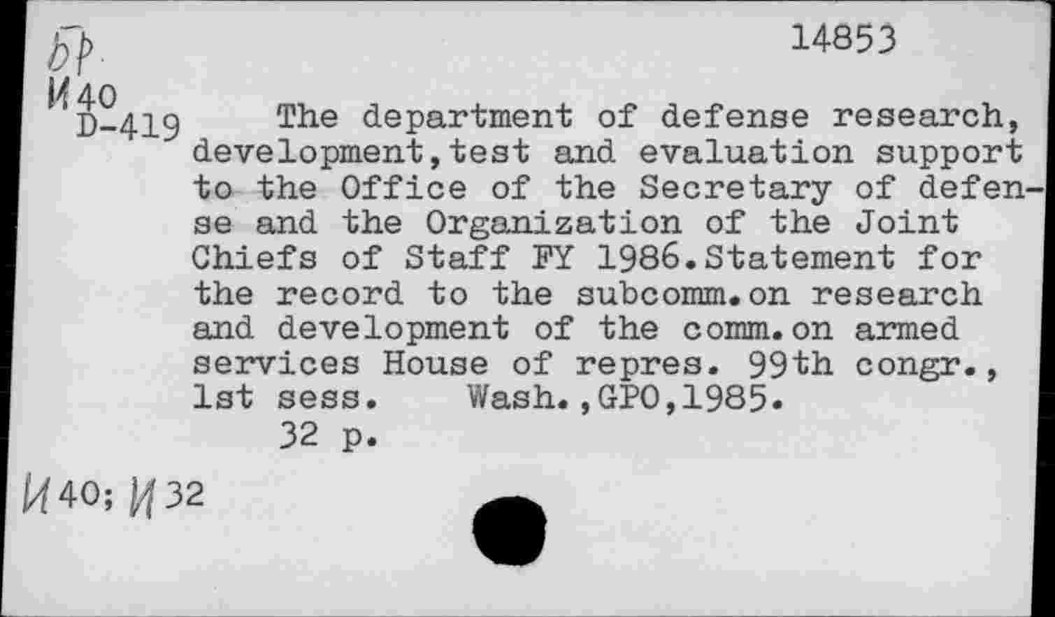 ﻿14853
5?
IZ 40 g_4]_g The department of defense research, development,test and evaluation support to the Office of the Secretary of defen se and the Organization of the Joint Chiefs of Staff FY 1986.Statement for the record to the subcomm.on research and development of the comm.on armed services House of repres. 99th congr., 1st sess. Wash.,GPO,1985.
32 p.
40; ^32